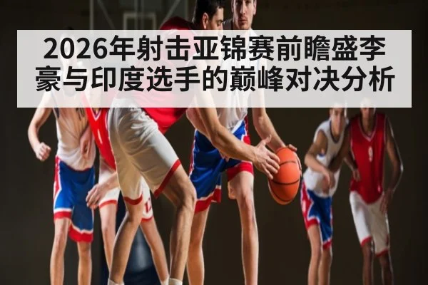 2026年射击亚锦赛前瞻盛李豪与印度选手的巅峰对决分析